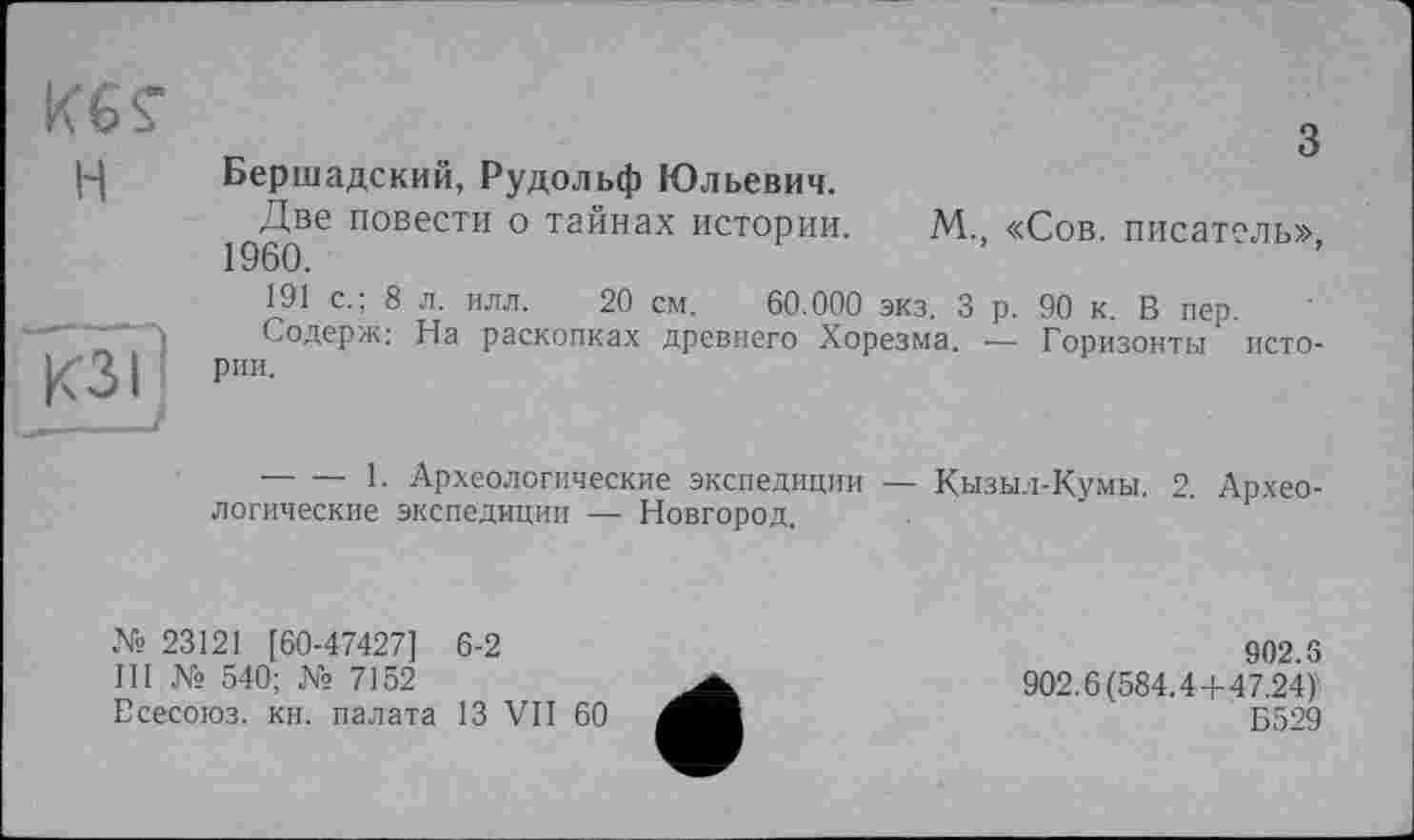 ﻿з Бершадский, Рудольф Юльевич.
Две повести о тайнах истории. М., «Сов. писатель», 1960.
191 с.; 8 л. илл. 20 см. 60.000 экз. 3 р. 90 к. В пер.
Содерж: На раскопках древнего Хорезма. — Горизонты истории.
--------1. Археологические экспедиции — Кызыл-Кумы. 2. Археологические экспедиции — Новгород.
№ 23121 [60-47427] 6-2
III № 540; № 7152
Есесоюз. кн. палата 13 VII 60
902.5
902.6(584.4+47.24)
Б529